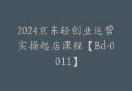 2024京东轻创业运营实操起店课程【Bd-0011】-51搞钱网