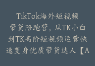 TikTok海外短视频带货陪跑营，从TK小白到TK高阶短视频运营快速变身优质带货达人【Ad-0014】-51搞钱网