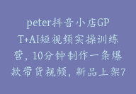 peter抖音小店GPT+AI短视频实操训练营，10分钟制作一条爆款带货视频，新品上架7天引爆销量【E-00021】-51搞钱网