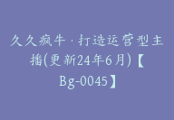 久久疯牛·打造运营型主播(更新24年6月)【Bg-0045】-51搞钱网