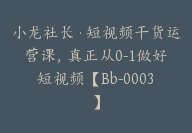 小龙社长·短视频干货运营课，真正从0-1做好短视频【Bb-0003】-51搞钱网