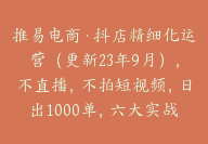 推易电商·抖店精细化运营（更新23年9月），不直播，不拍短视频，日出1000单，六大实战篇【Bc-0007】-51搞钱网