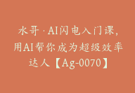 水哥·AI闪电入门课，用AI帮你成为超级效率达人【Ag-0070】-51搞钱网