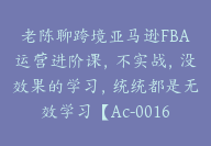 老陈聊跨境亚马逊FBA运营进阶课，不实战，没效果的学习，统统都是无效学习【Ac-0016】-51搞钱网