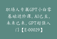 职场人专属GPT小白零基础进阶课，AI已至，未来已来，GPT超强入门【E-00029】-51搞钱网