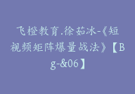 飞橙教育.徐茹冰-《短视频矩阵爆量战法》【Bg-&06】-51搞钱网