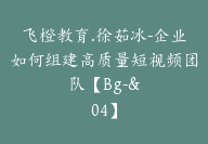 飞橙教育.徐茹冰-企业如何组建高质量短视频团队【Bg-&04】-51搞钱网