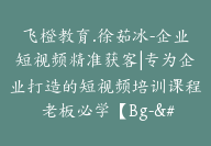 飞橙教育.徐茹冰-企业短视频精准获客|专为企业打造的短视频培训课程 老板必学【Bg-&03】-51搞钱网