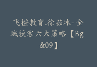 飞橙教育.徐茹冰- 全域获客六大策略【Bg-&09】-51搞钱网