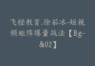 飞橙教育.徐茹冰-短视频矩阵爆量战法【Bg-&02】-51搞钱网