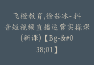 飞橙教育,徐茹冰- 抖音短视频直播运营实操课(新课)【Bg-&01】-51搞钱网