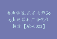 鲁班学院.呆呆老师Google运营和广告优化技能【Ab-0023】-51搞钱网