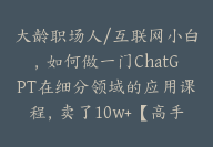 大龄职场人/互联网小白，如何做一门ChatGPT在细分领域的应用课程，卖了10w+【高手领航】【高手领航】-51搞钱网