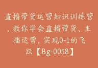 直播带货运营知识训练营，教你学会直播带货、主播运营，实现0-1的飞跃【Bg-0058】-51搞钱网