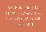 2024抖店运营-全域电商课，小店运营技术，全域电商运营(23节课)【E-00053】-51搞钱网