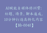 AI赋能自媒体特训营:标题、场景、脚本速成，10分钟打造高转化内容【Bb-0040】-51搞钱网