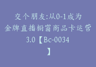 交个朋友:从0-1成为金牌直播橱窗商品卡运营3.0【Bc-0034】-51搞钱网