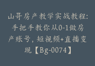 山哥房产教学实战教程:手把手教你从0-1做房产账号，短视频+直播变现【Bg-0074】-51搞钱网