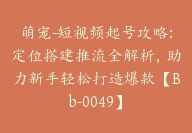 萌宠-短视频起号攻略:定位搭建推流全解析，助力新手轻松打造爆款【Bb-0049】-51搞钱网