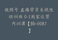 视频号 直播带货系统性培训班 0-1商家运营内训课【Bb-0087】-51搞钱网